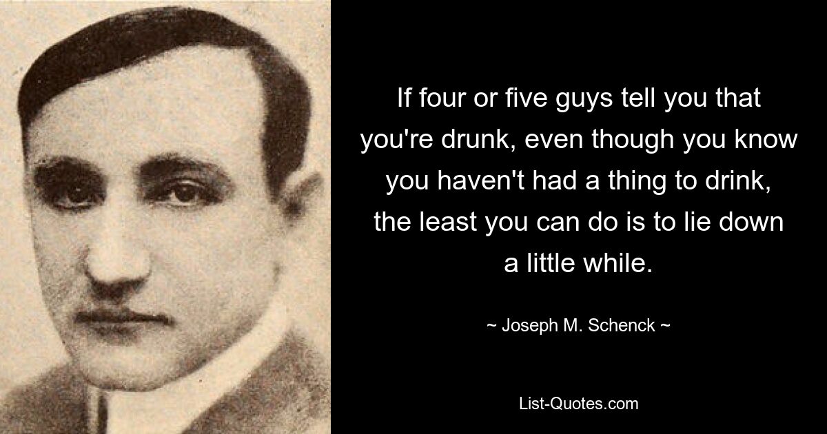 If four or five guys tell you that you're drunk, even though you know you haven't had a thing to drink, the least you can do is to lie down a little while. — © Joseph M. Schenck