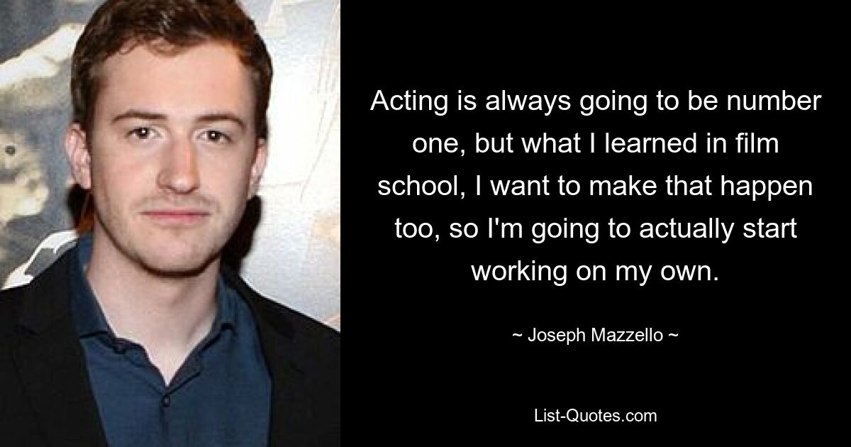 Acting is always going to be number one, but what I learned in film school, I want to make that happen too, so I'm going to actually start working on my own. — © Joseph Mazzello