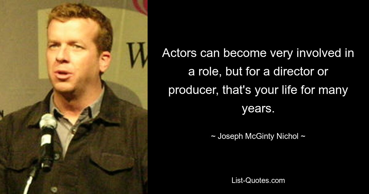 Actors can become very involved in a role, but for a director or producer, that's your life for many years. — © Joseph McGinty Nichol