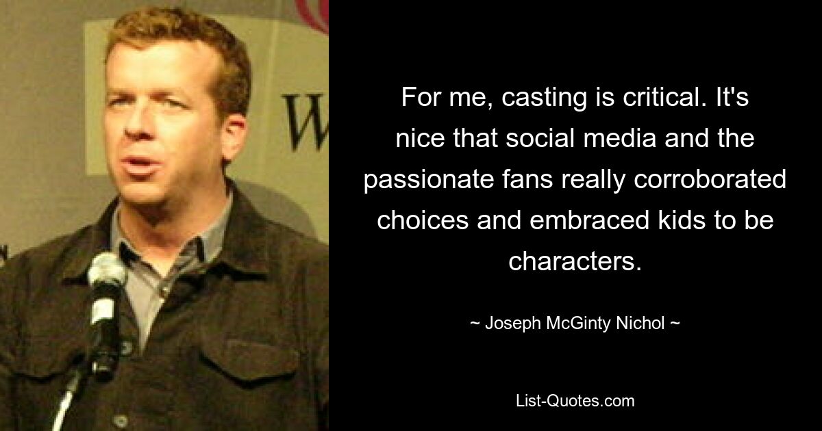 For me, casting is critical. It's nice that social media and the passionate fans really corroborated choices and embraced kids to be characters. — © Joseph McGinty Nichol