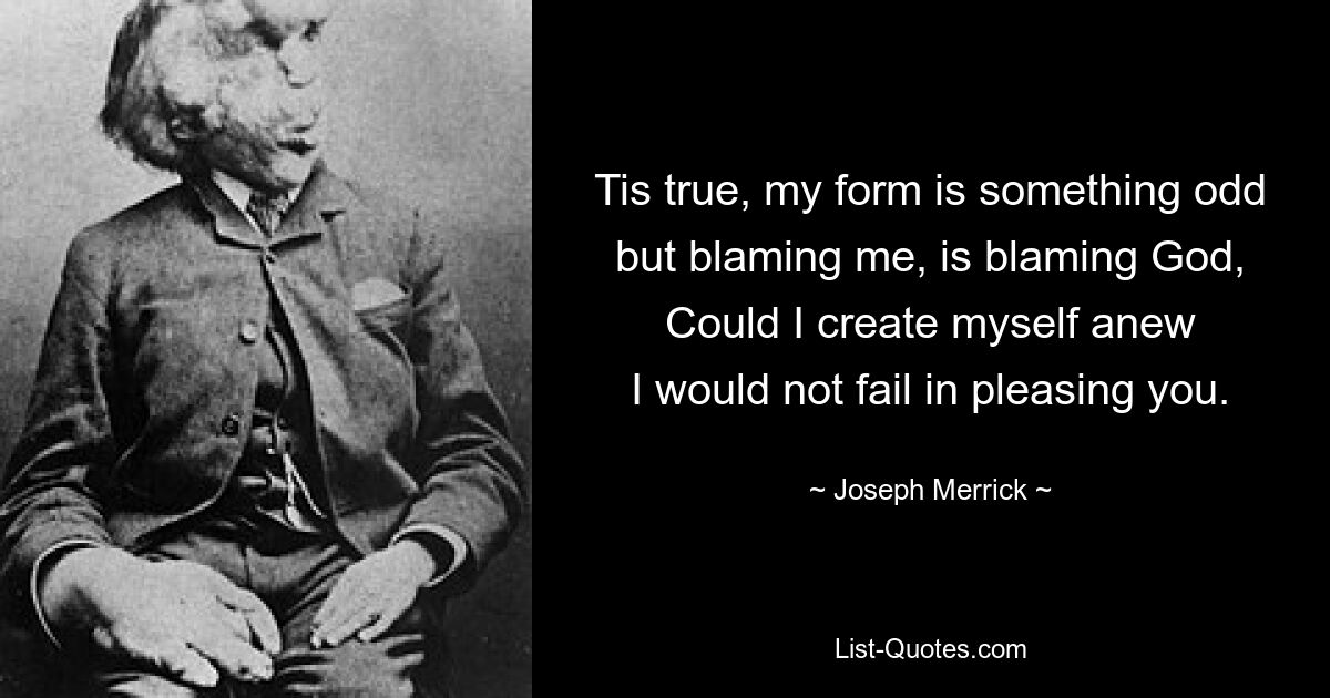 Tis true, my form is something odd
but blaming me, is blaming God,
Could I create myself anew
I would not fail in pleasing you. — © Joseph Merrick