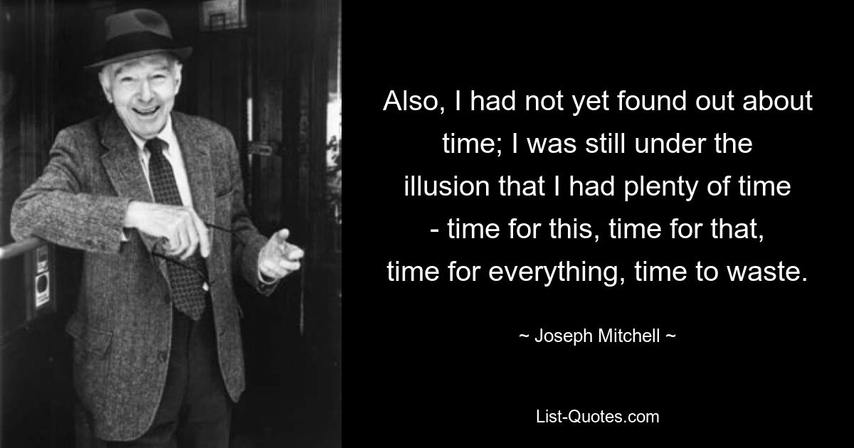 Also, I had not yet found out about time; I was still under the illusion that I had plenty of time - time for this, time for that, time for everything, time to waste. — © Joseph Mitchell