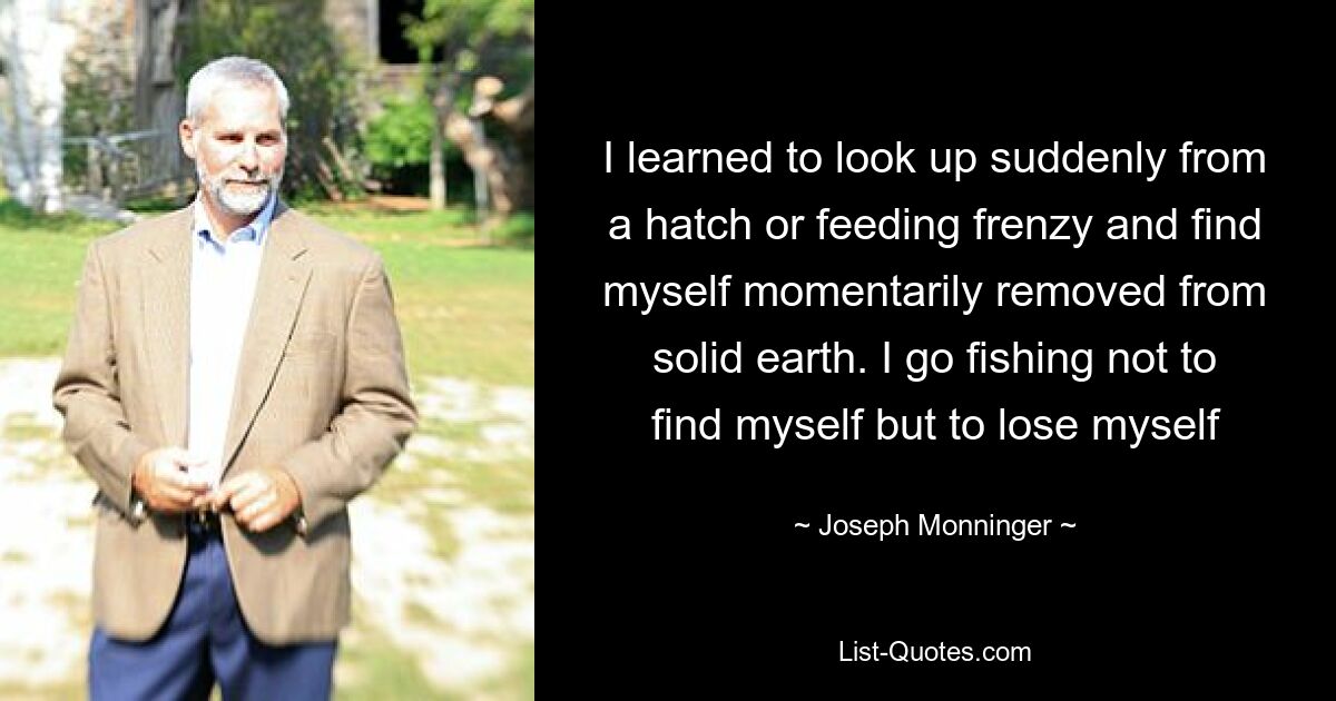 I learned to look up suddenly from a hatch or feeding frenzy and find myself momentarily removed from solid earth. I go fishing not to find myself but to lose myself — © Joseph Monninger