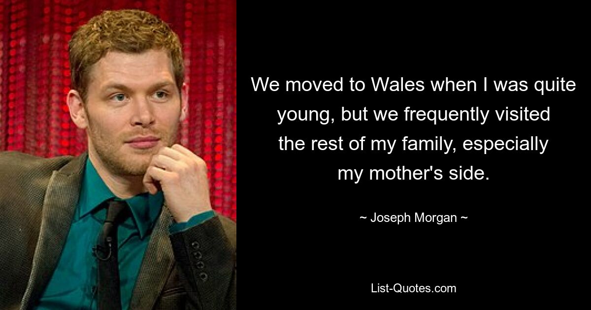 We moved to Wales when I was quite young, but we frequently visited the rest of my family, especially my mother's side. — © Joseph Morgan