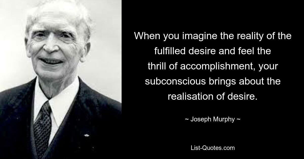 When you imagine the reality of the fulfilled desire and feel the thrill of accomplishment, your subconscious brings about the realisation of desire. — © Joseph Murphy