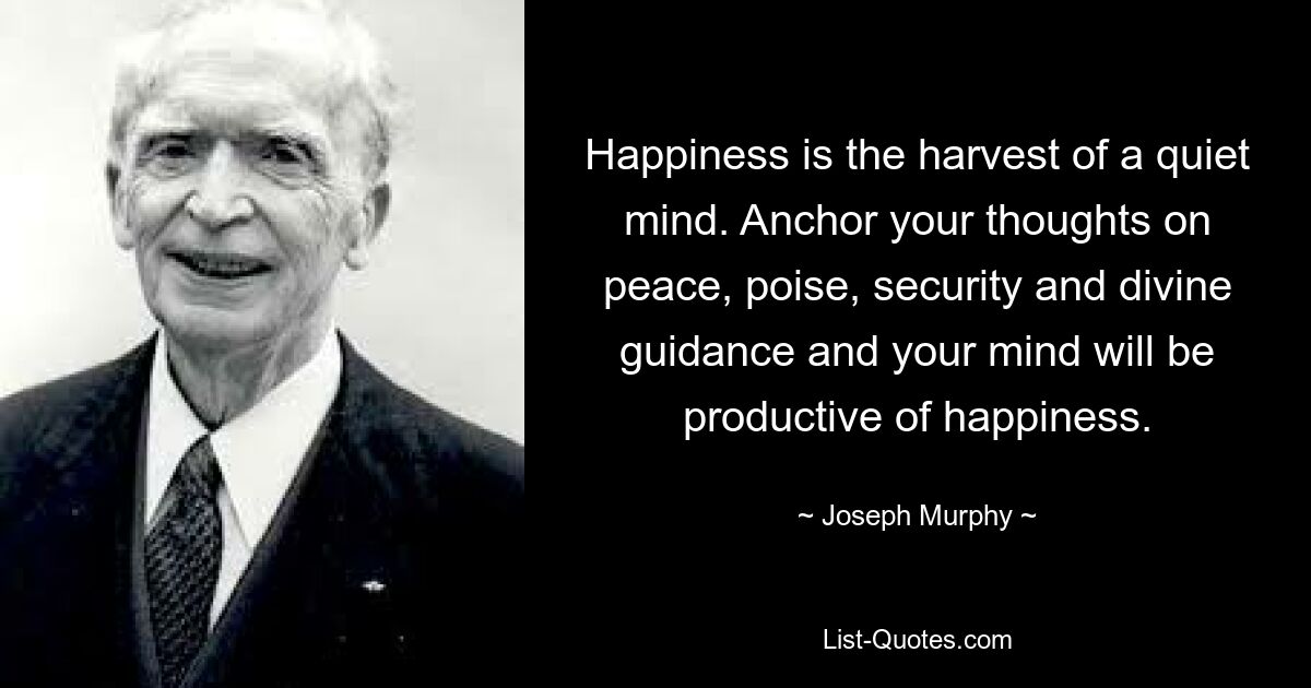 Happiness is the harvest of a quiet mind. Anchor your thoughts on peace, poise, security and divine guidance and your mind will be productive of happiness. — © Joseph Murphy