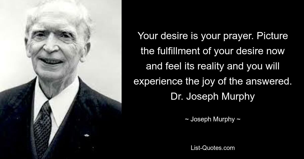 Your desire is your prayer. Picture the fulfillment of your desire now and feel its reality and you will experience the joy of the answered. Dr. Joseph Murphy — © Joseph Murphy