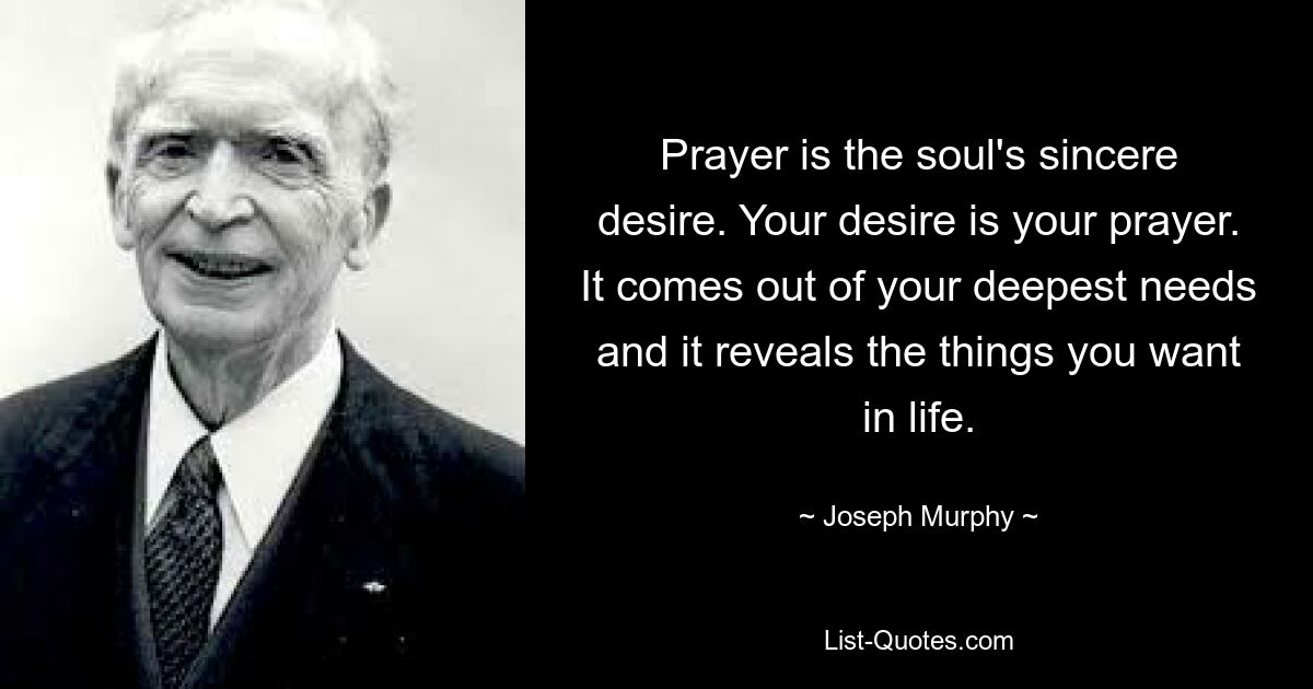 Prayer is the soul's sincere desire. Your desire is your prayer. It comes out of your deepest needs and it reveals the things you want in life. — © Joseph Murphy