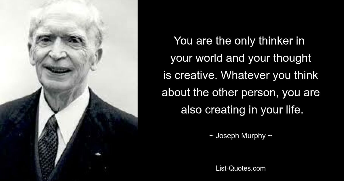 You are the only thinker in 
 your world and your thought 
 is creative. Whatever you think 
 about the other person, you are 
 also creating in your life. — © Joseph Murphy