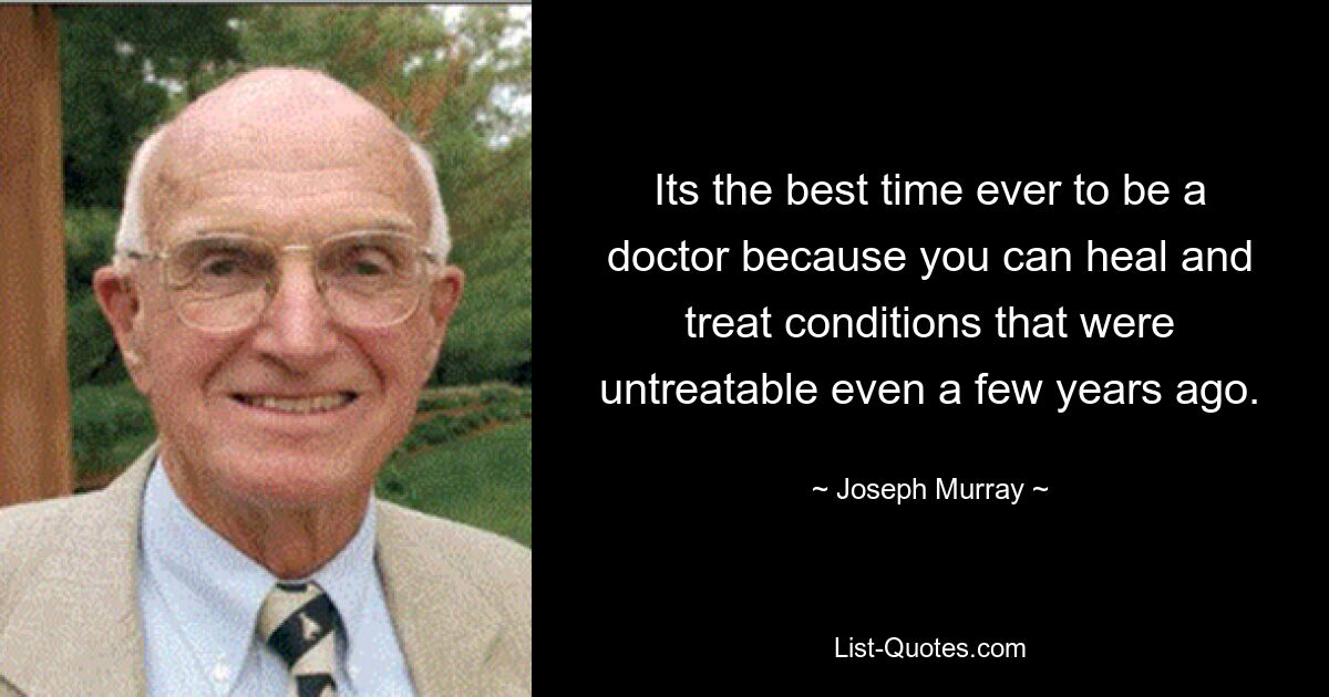 Its the best time ever to be a doctor because you can heal and treat conditions that were untreatable even a few years ago. — © Joseph Murray