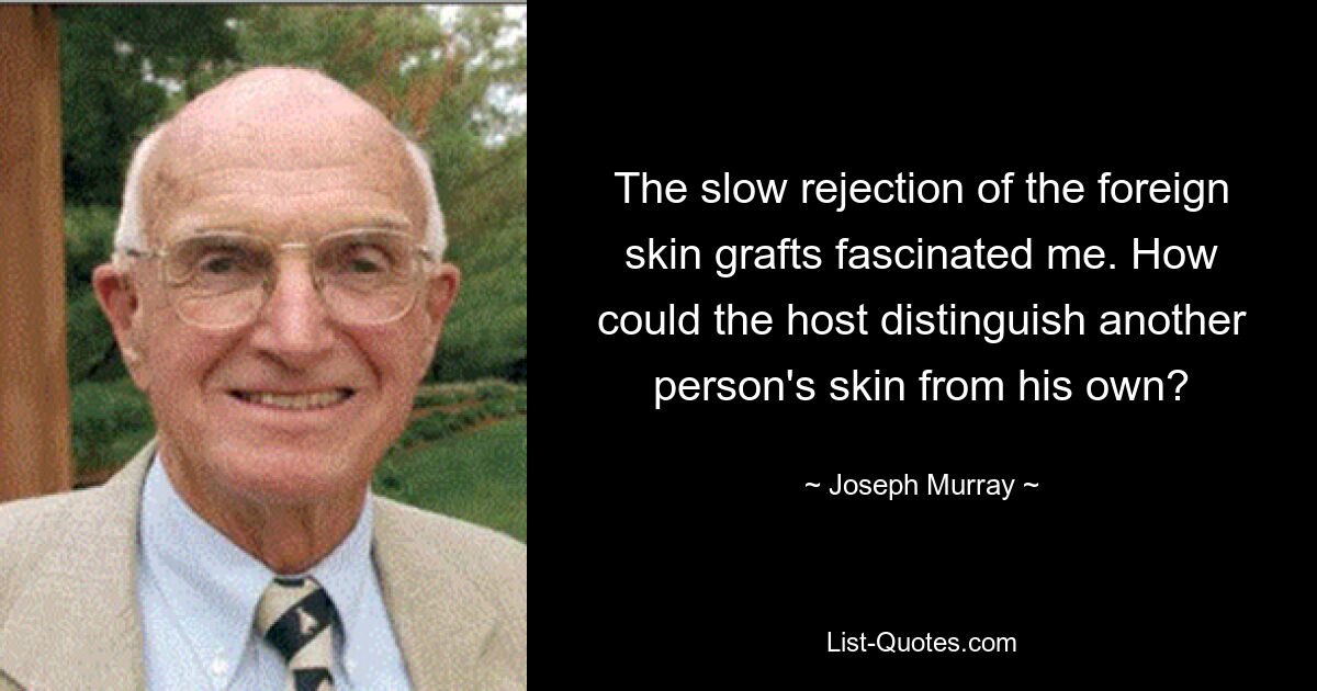 The slow rejection of the foreign skin grafts fascinated me. How could the host distinguish another person's skin from his own? — © Joseph Murray