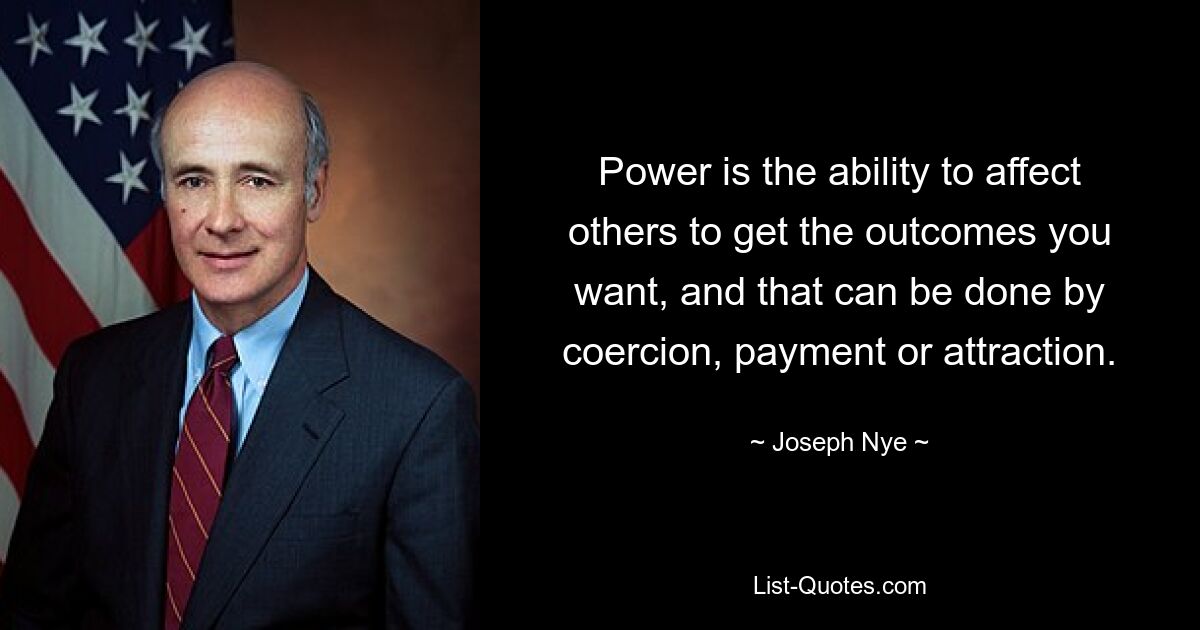 Power is the ability to affect others to get the outcomes you want, and that can be done by coercion, payment or attraction. — © Joseph Nye