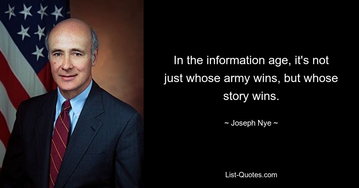 In the information age, it's not just whose army wins, but whose story wins. — © Joseph Nye