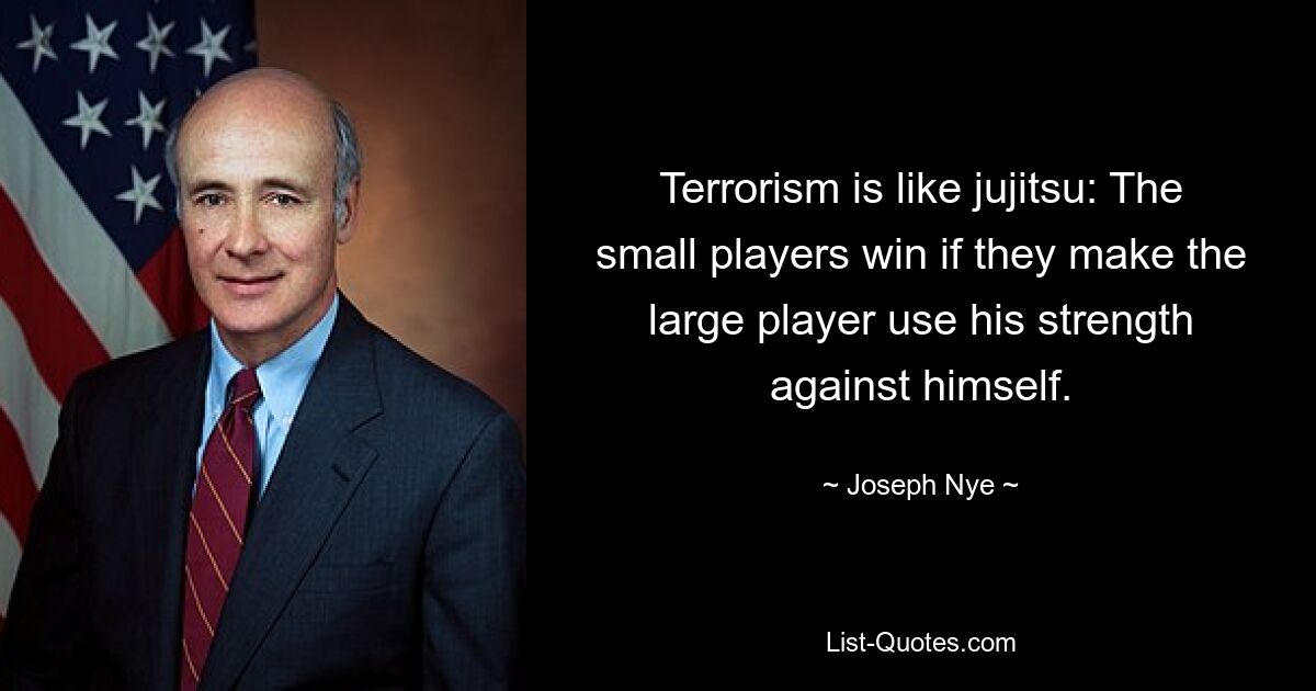 Terrorism is like jujitsu: The small players win if they make the large player use his strength against himself. — © Joseph Nye