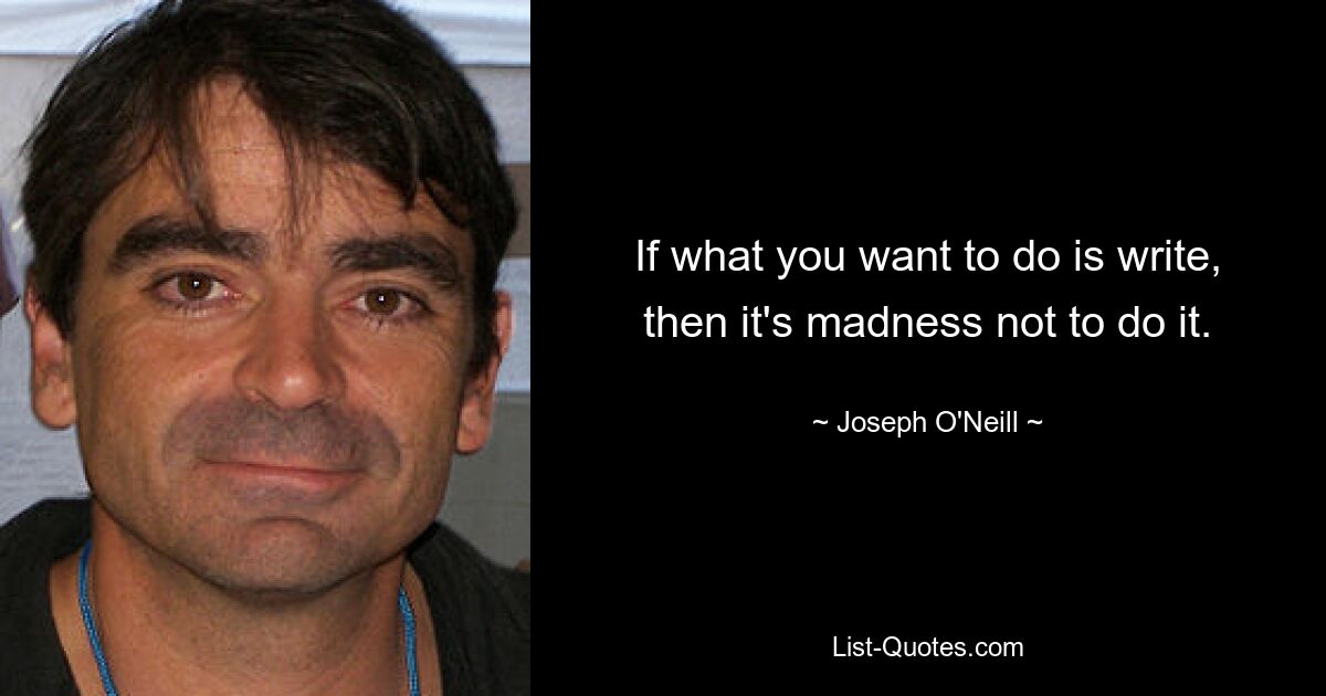 If what you want to do is write, then it's madness not to do it. — © Joseph O'Neill