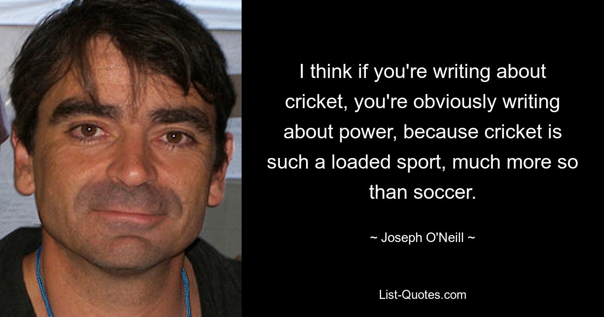 I think if you're writing about cricket, you're obviously writing about power, because cricket is such a loaded sport, much more so than soccer. — © Joseph O'Neill