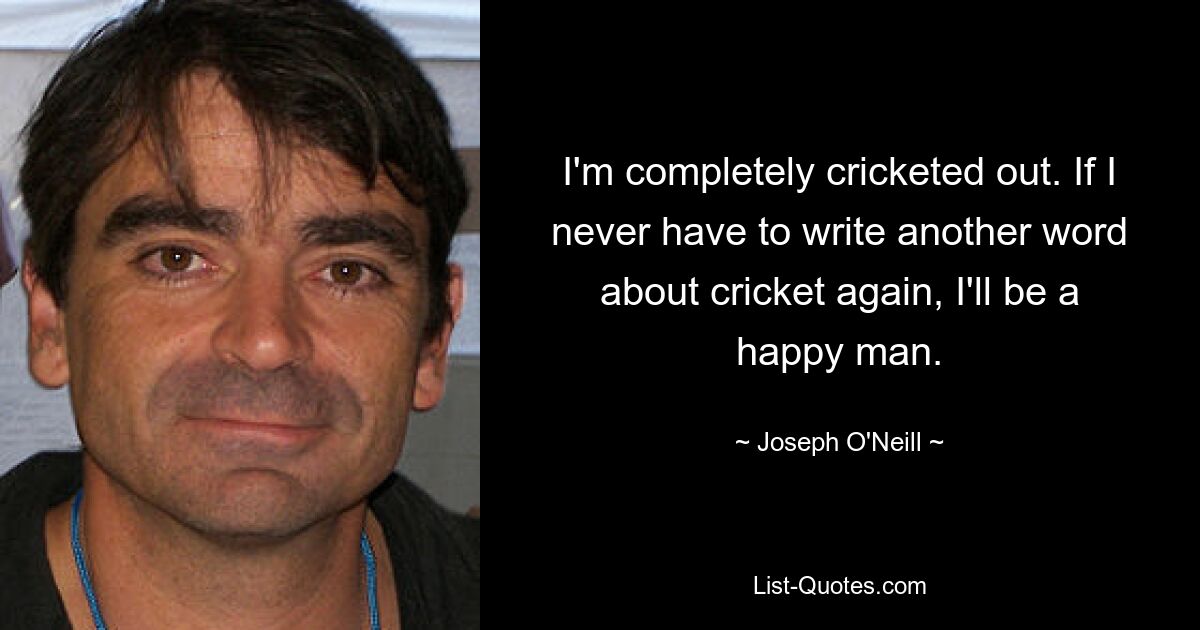 I'm completely cricketed out. If I never have to write another word about cricket again, I'll be a happy man. — © Joseph O'Neill