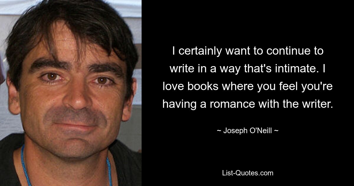 I certainly want to continue to write in a way that's intimate. I love books where you feel you're having a romance with the writer. — © Joseph O'Neill