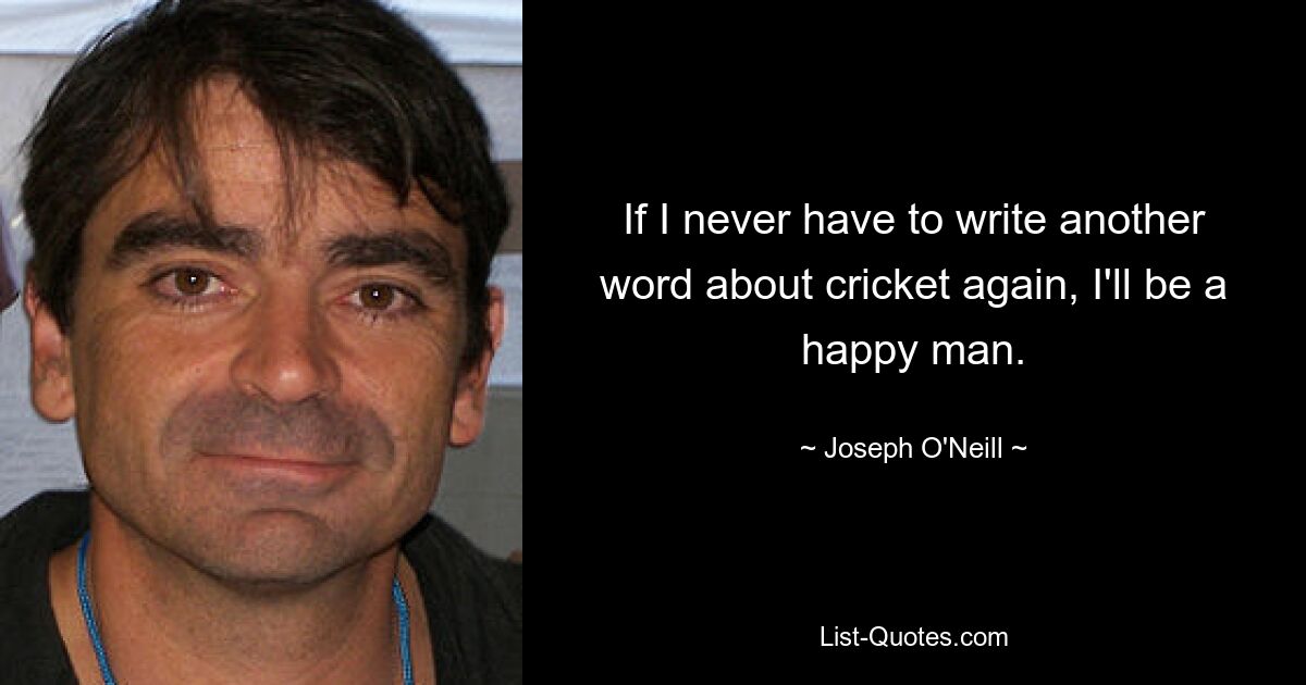 If I never have to write another word about cricket again, I'll be a happy man. — © Joseph O'Neill