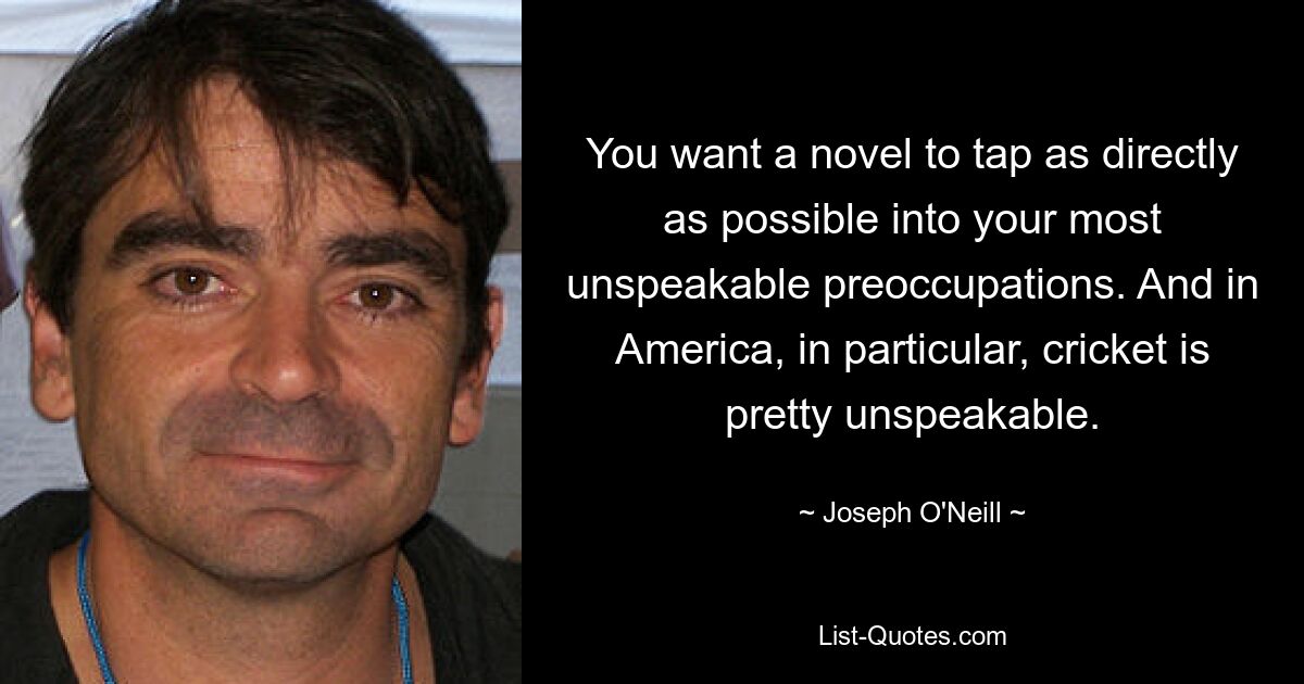 You want a novel to tap as directly as possible into your most unspeakable preoccupations. And in America, in particular, cricket is pretty unspeakable. — © Joseph O'Neill