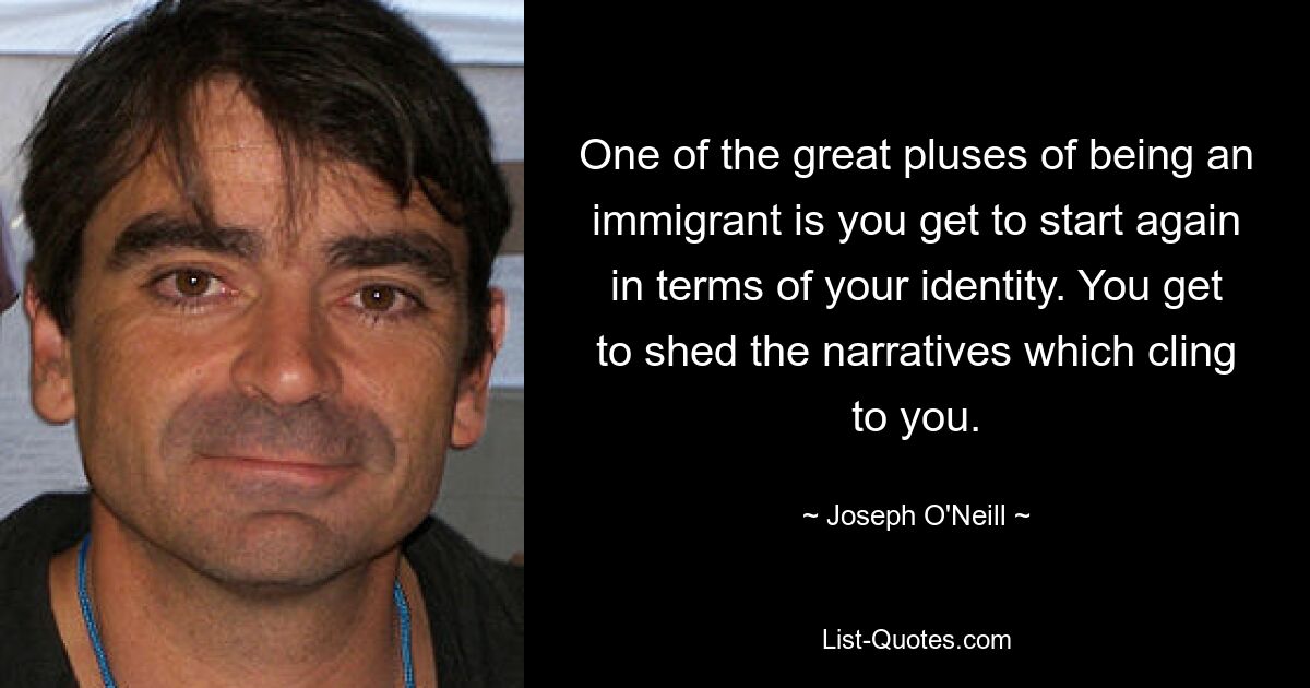 One of the great pluses of being an immigrant is you get to start again in terms of your identity. You get to shed the narratives which cling to you. — © Joseph O'Neill