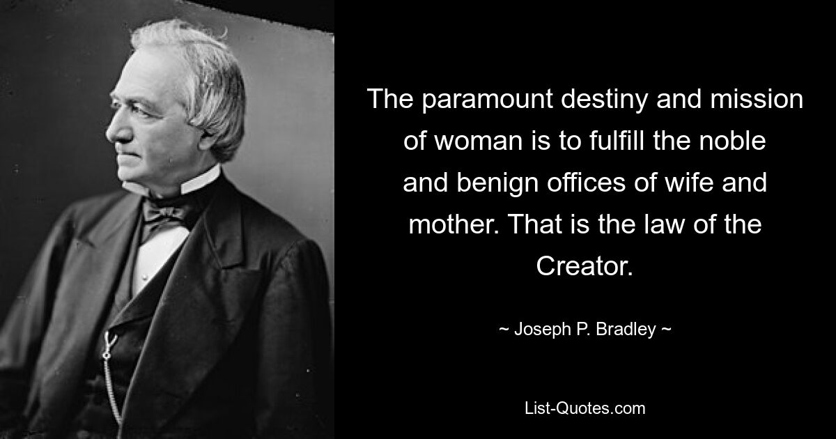 The paramount destiny and mission of woman is to fulfill the noble and benign offices of wife and mother. That is the law of the Creator. — © Joseph P. Bradley