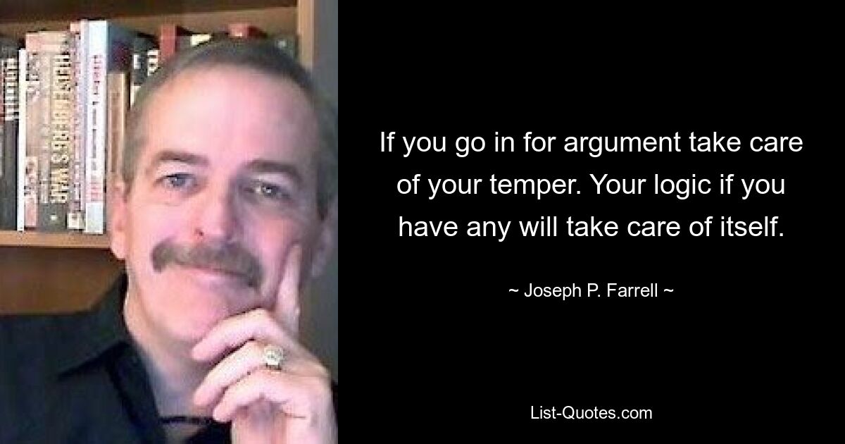 If you go in for argument take care of your temper. Your logic if you have any will take care of itself. — © Joseph P. Farrell