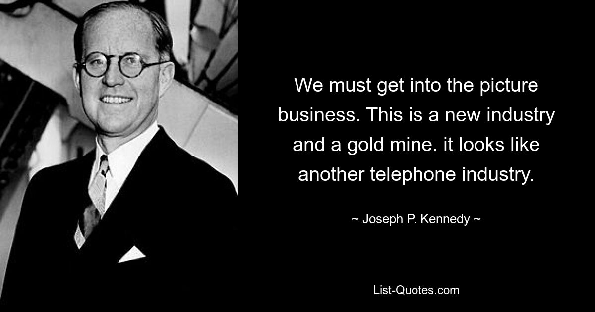 We must get into the picture business. This is a new industry and a gold mine. it looks like another telephone industry. — © Joseph P. Kennedy