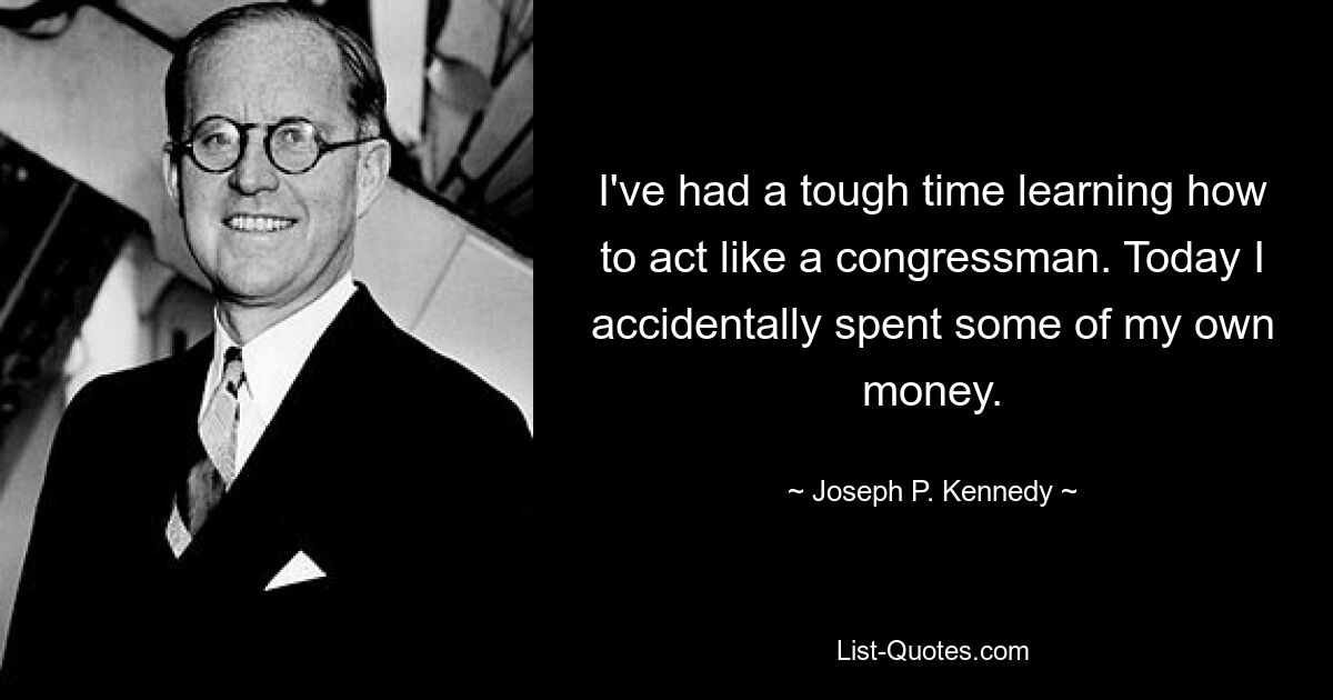 I've had a tough time learning how to act like a congressman. Today I accidentally spent some of my own money. — © Joseph P. Kennedy