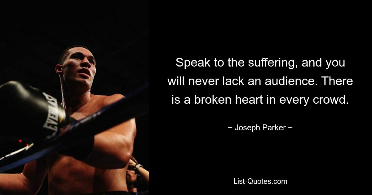 Speak to the suffering, and you will never lack an audience. There is a broken heart in every crowd. — © Joseph Parker