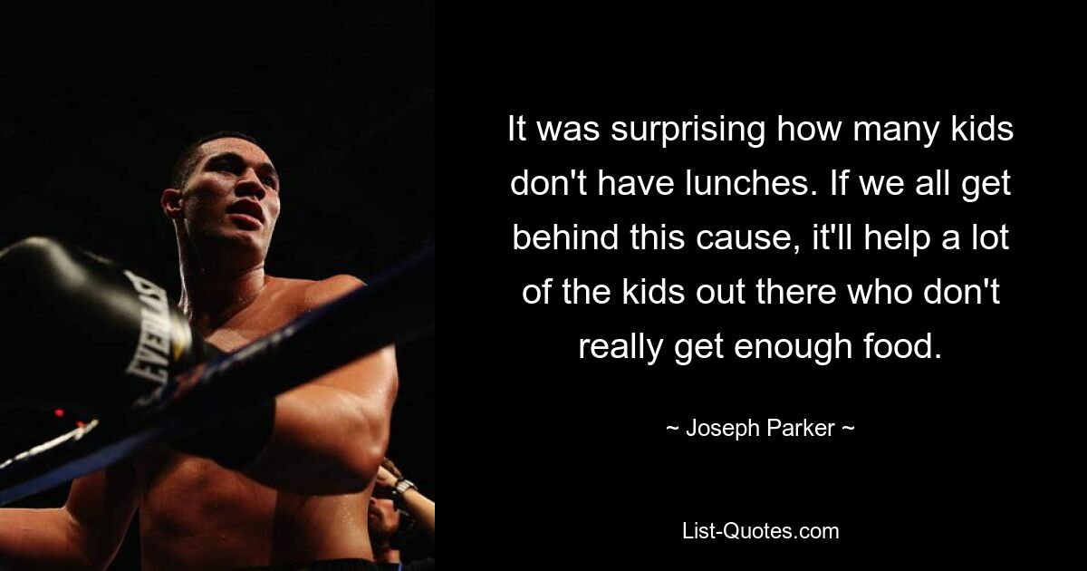 It was surprising how many kids don't have lunches. If we all get behind this cause, it'll help a lot of the kids out there who don't really get enough food. — © Joseph Parker