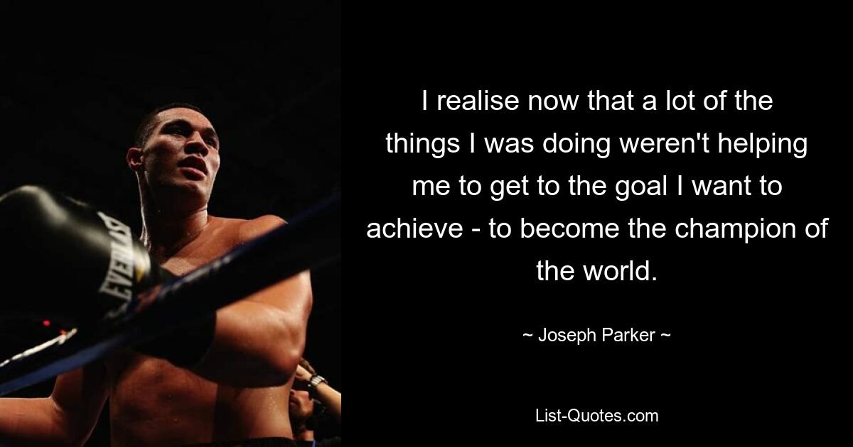 I realise now that a lot of the things I was doing weren't helping me to get to the goal I want to achieve - to become the champion of the world. — © Joseph Parker