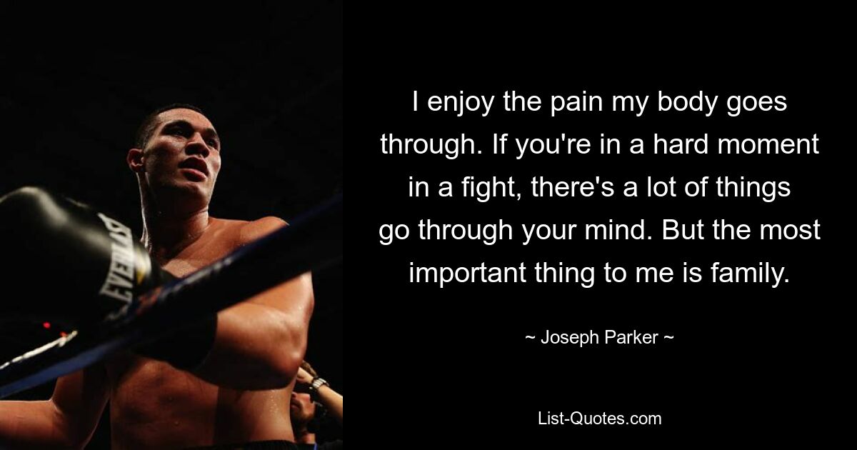 I enjoy the pain my body goes through. If you're in a hard moment in a fight, there's a lot of things go through your mind. But the most important thing to me is family. — © Joseph Parker