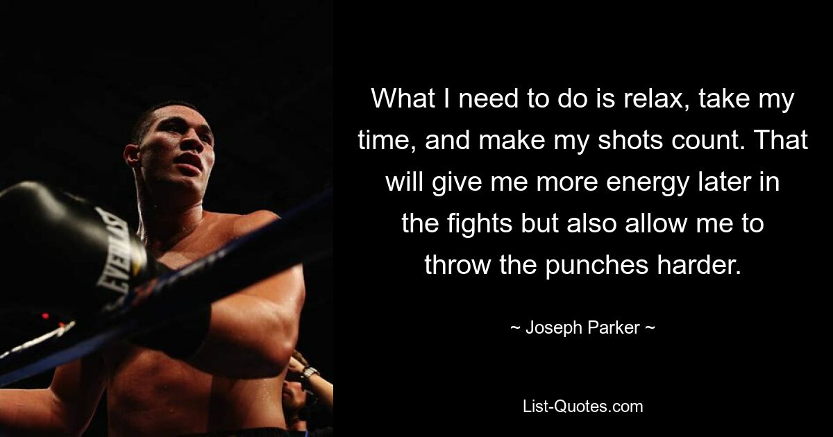 What I need to do is relax, take my time, and make my shots count. That will give me more energy later in the fights but also allow me to throw the punches harder. — © Joseph Parker