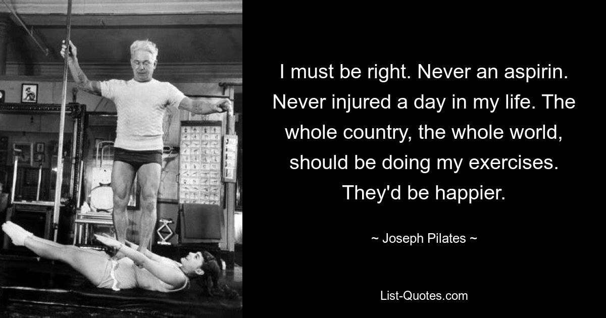 I must be right. Never an aspirin. Never injured a day in my life. The whole country, the whole world, should be doing my exercises. They'd be happier. — © Joseph Pilates