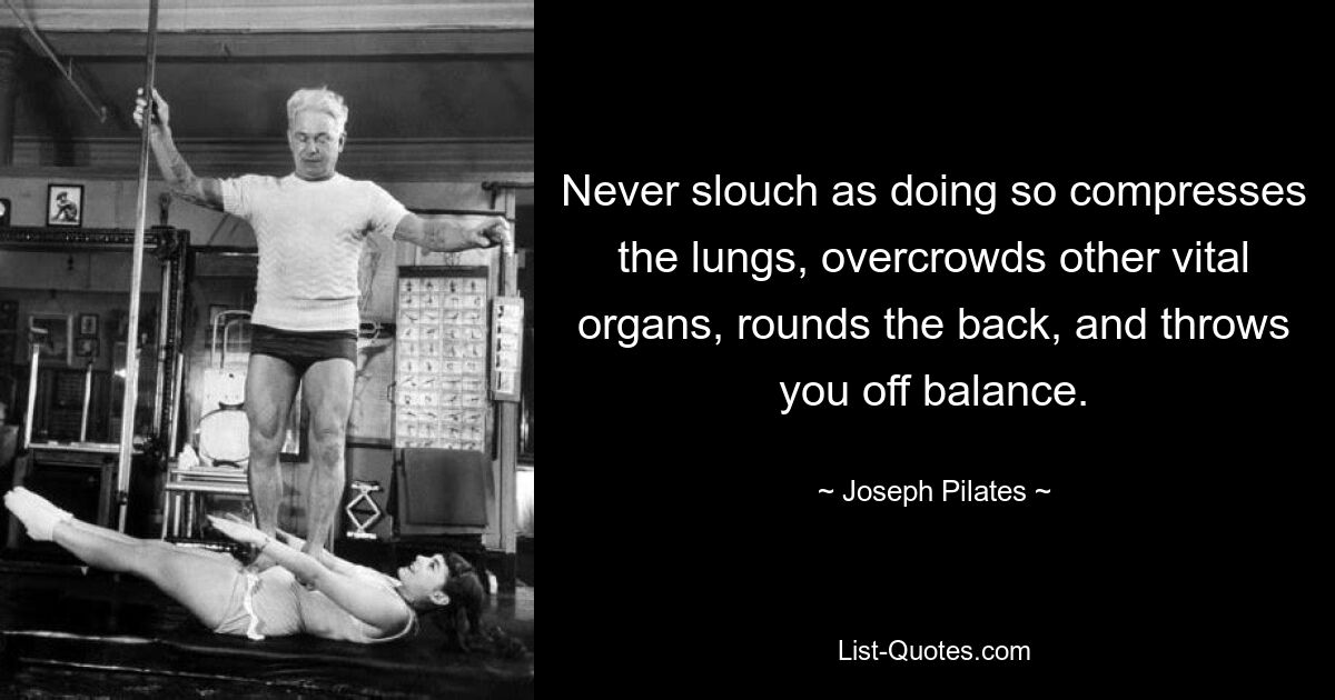 Never slouch as doing so compresses the lungs, overcrowds other vital organs, rounds the back, and throws you off balance. — © Joseph Pilates