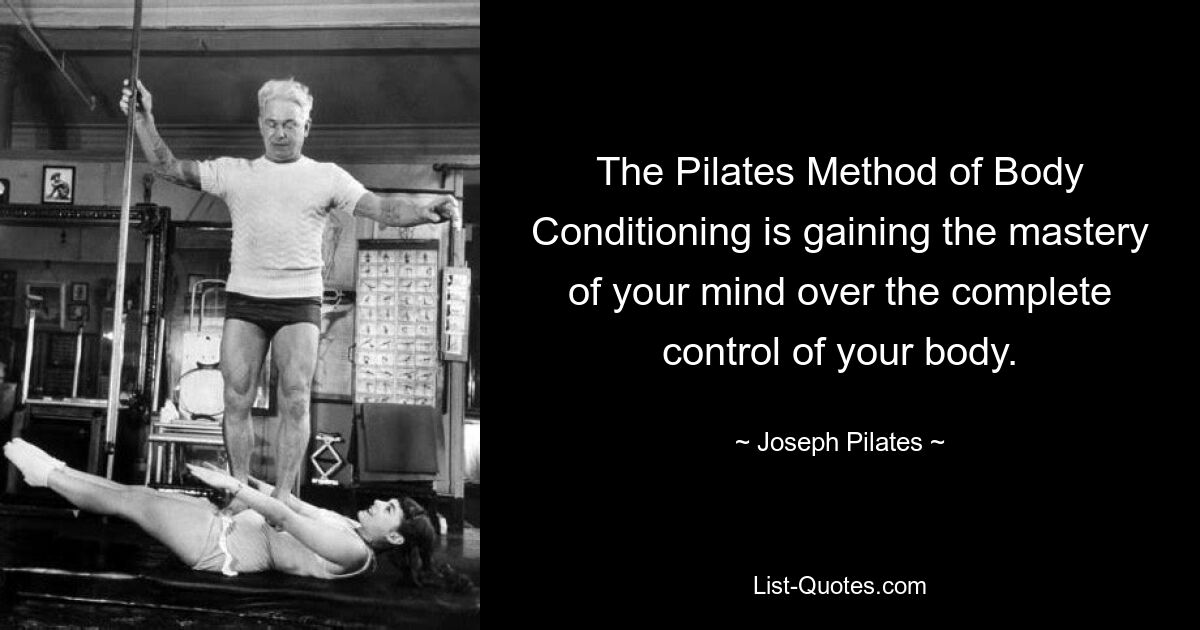 The Pilates Method of Body Conditioning is gaining the mastery of your mind over the complete control of your body. — © Joseph Pilates