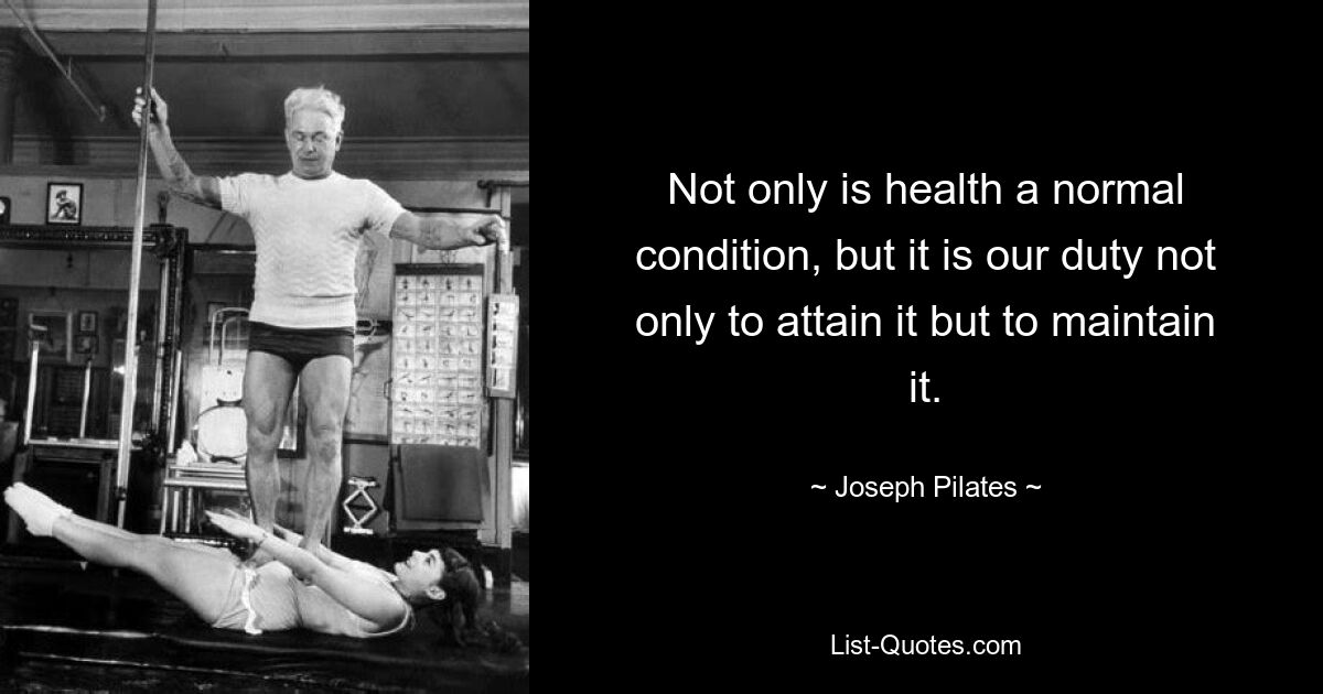 Not only is health a normal condition, but it is our duty not only to attain it but to maintain it. — © Joseph Pilates