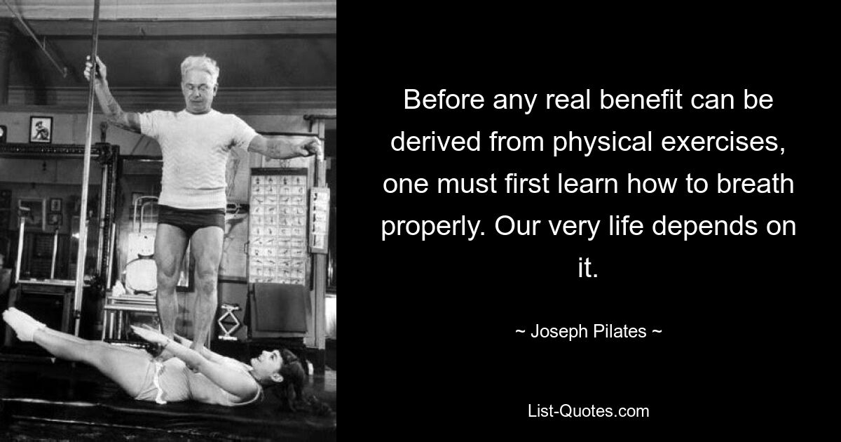 Before any real benefit can be derived from physical exercises, one must first learn how to breath properly. Our very life depends on it. — © Joseph Pilates