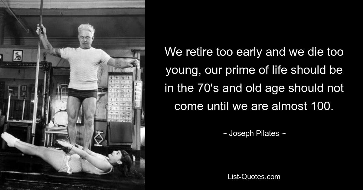 We retire too early and we die too young, our prime of life should be in the 70's and old age should not come until we are almost 100. — © Joseph Pilates