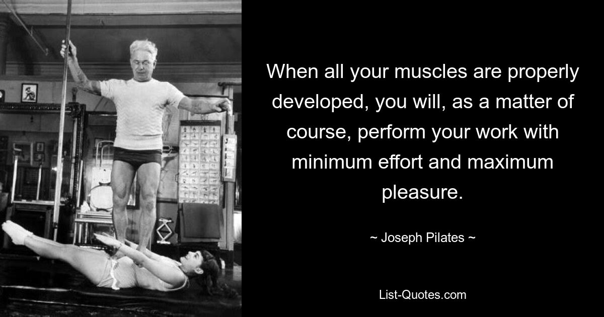 When all your muscles are properly developed, you will, as a matter of course, perform your work with minimum effort and maximum pleasure. — © Joseph Pilates