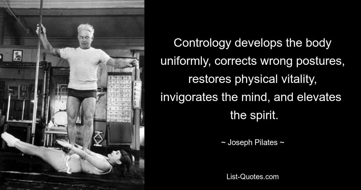 Contrology develops the body uniformly, corrects wrong postures, restores physical vitality, invigorates the mind, and elevates   the spirit. — © Joseph Pilates