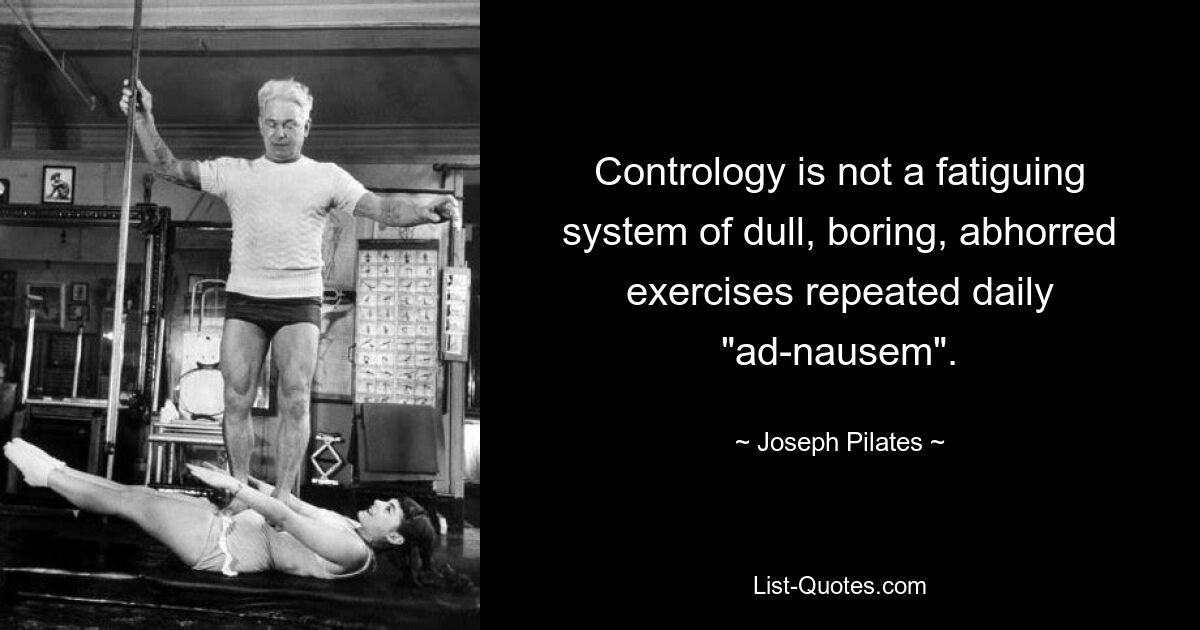 Contrology is not a fatiguing system of dull, boring, abhorred exercises repeated daily "ad-nausem". — © Joseph Pilates