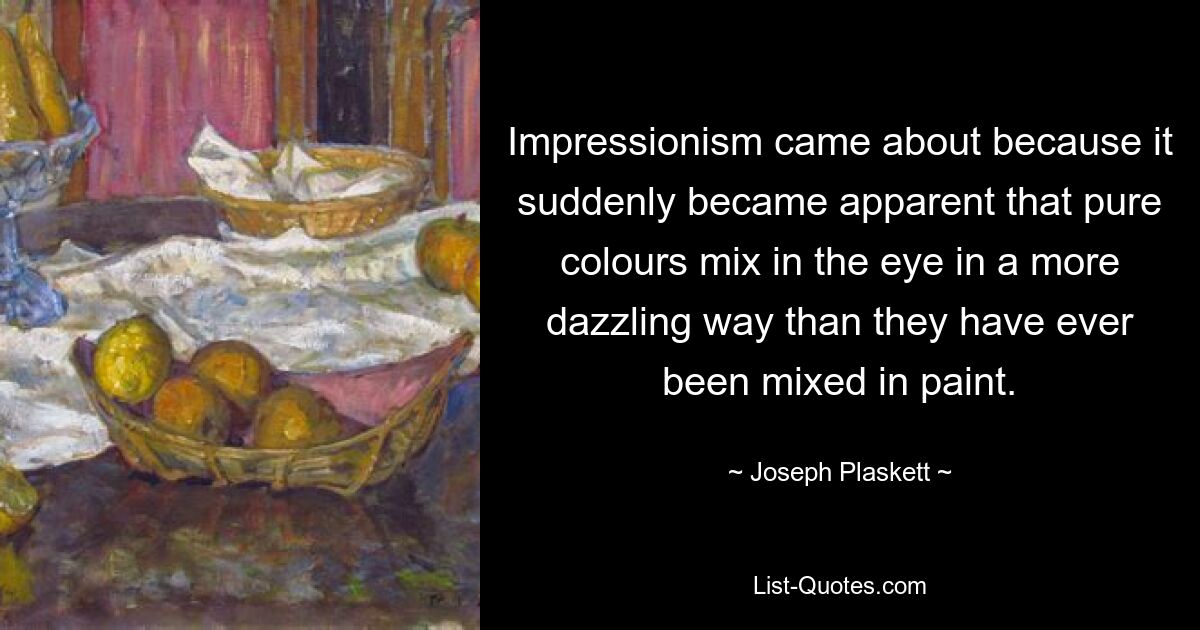 Impressionism came about because it suddenly became apparent that pure colours mix in the eye in a more dazzling way than they have ever been mixed in paint. — © Joseph Plaskett