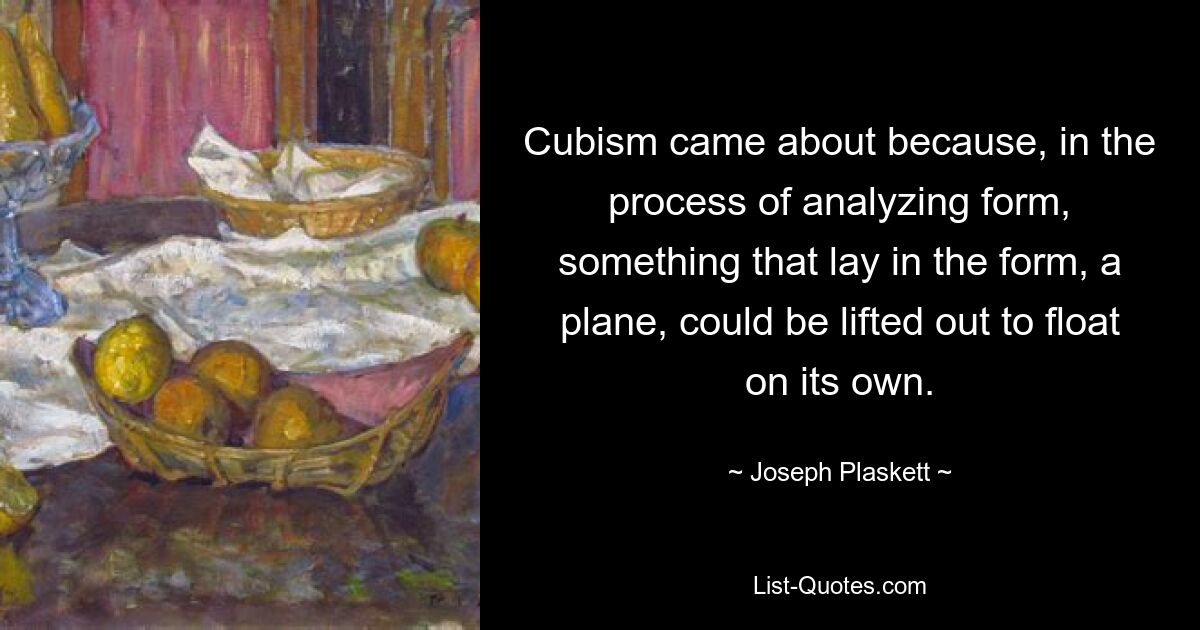 Cubism came about because, in the process of analyzing form, something that lay in the form, a plane, could be lifted out to float on its own. — © Joseph Plaskett