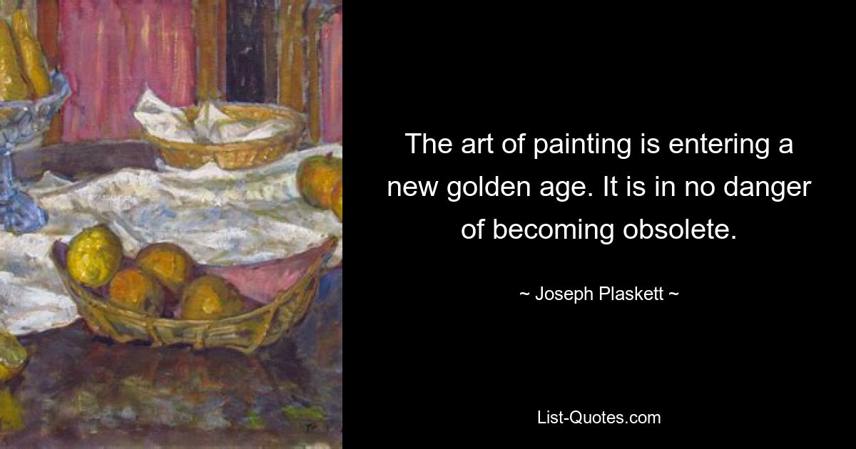 The art of painting is entering a new golden age. It is in no danger of becoming obsolete. — © Joseph Plaskett