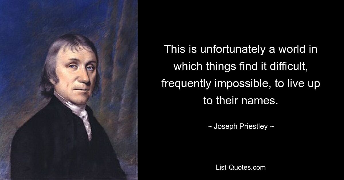 This is unfortunately a world in which things find it difficult, frequently impossible, to live up to their names. — © Joseph Priestley