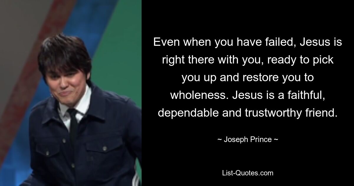 Even when you have failed, Jesus is right there with you, ready to pick you up and restore you to wholeness. Jesus is a faithful, dependable and trustworthy friend. — © Joseph Prince