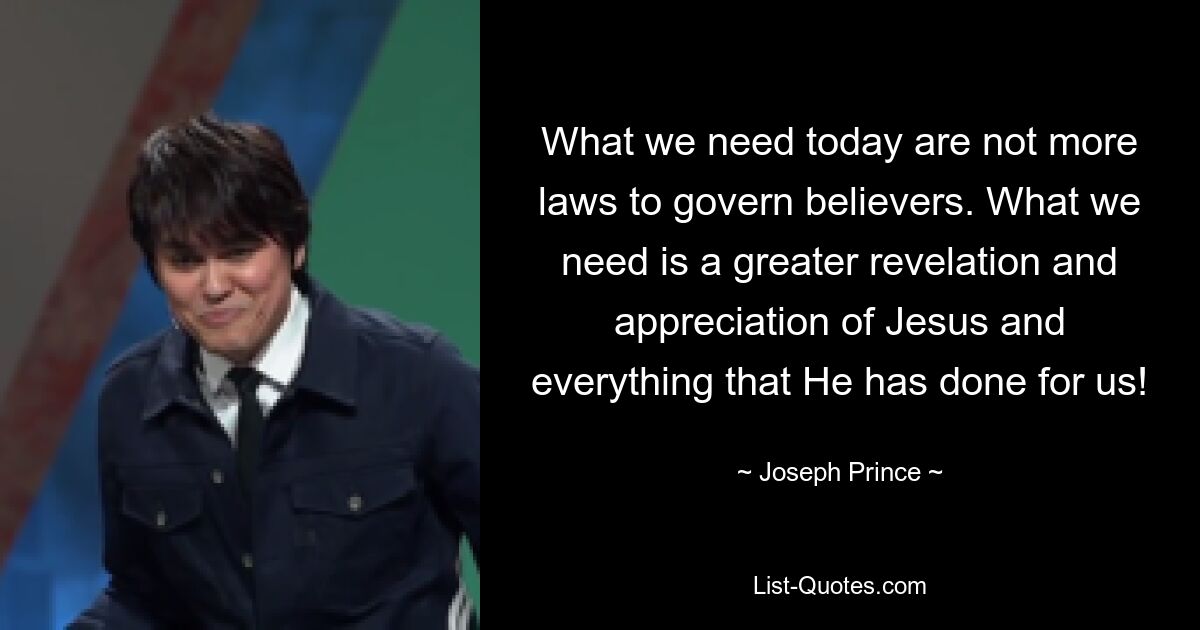 What we need today are not more laws to govern believers. What we need is a greater revelation and appreciation of Jesus and everything that He has done for us! — © Joseph Prince