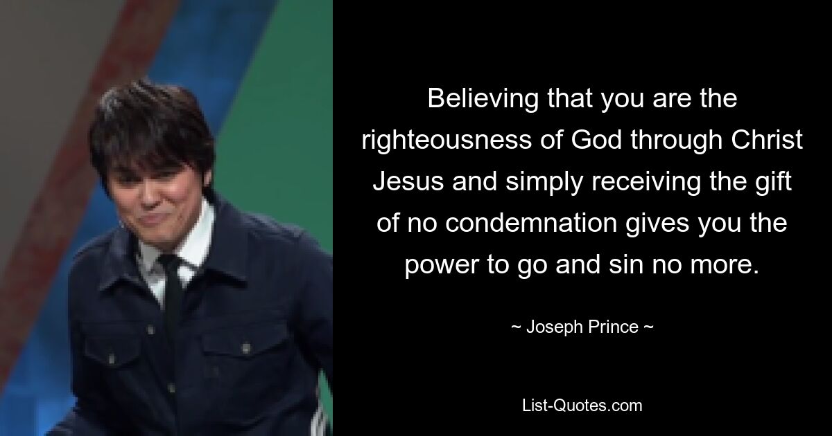 Believing that you are the righteousness of God through Christ Jesus and simply receiving the gift of no condemnation gives you the power to go and sin no more. — © Joseph Prince